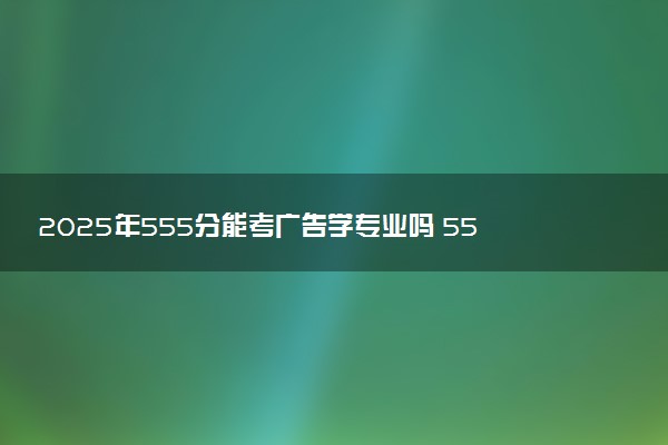 2025年555分能考广告学专业吗 555分广告学专业大学推荐