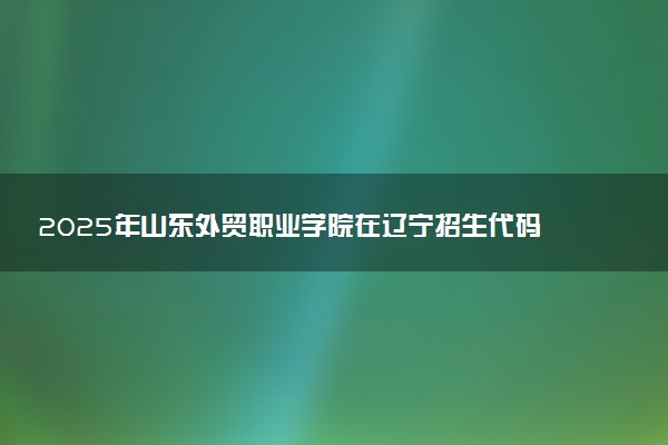 2025年山东外贸职业学院在辽宁招生代码：3010 专业代码及报考指南
