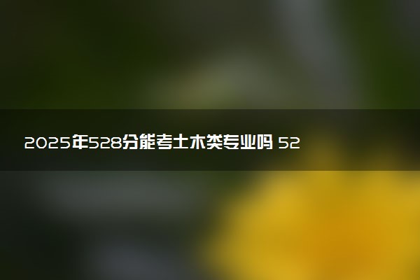 2025年528分能考土木类专业吗 528分土木类专业大学推荐
