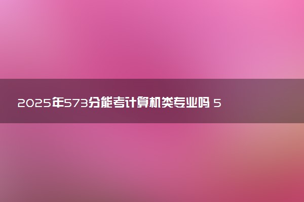 2025年573分能考计算机类专业吗 573分计算机类专业大学推荐