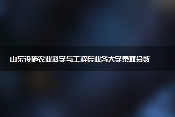山东设施农业科学与工程专业各大学录取分数线：最低446分能上 开设院校及位次