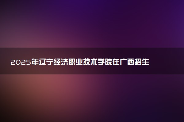 2025年辽宁经济职业技术学院在广西招生代码：12899 专业代码及报考指南