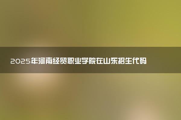2025年河南经贸职业学院在山东招生代码及专业代码 河南经贸职业学院山东代码是多少？怎么查询？