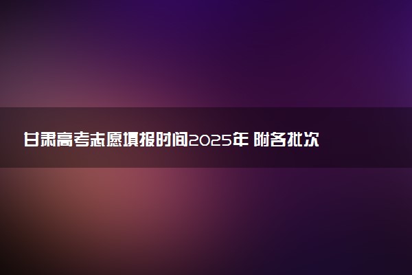 甘肃高考志愿填报时间2025年 附各批次具体填报安排表