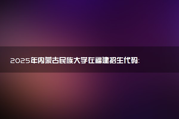 2025年内蒙古民族大学在福建招生代码：3014 专业代码及报考指南