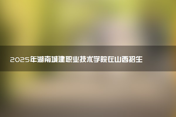 2025年湖南城建职业技术学院在山西招生代码：2308 专业代码及报考指南