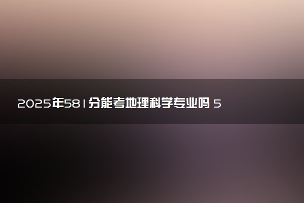 2025年581分能考地理科学专业吗 581分地理科学专业大学推荐