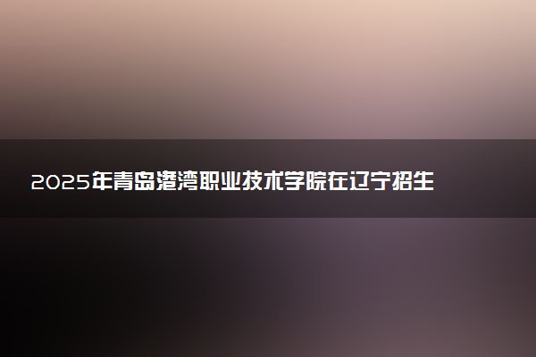 2025年青岛港湾职业技术学院在辽宁招生代码及专业代码 青岛港湾职业技术学院辽宁代码是多少？怎么查询？