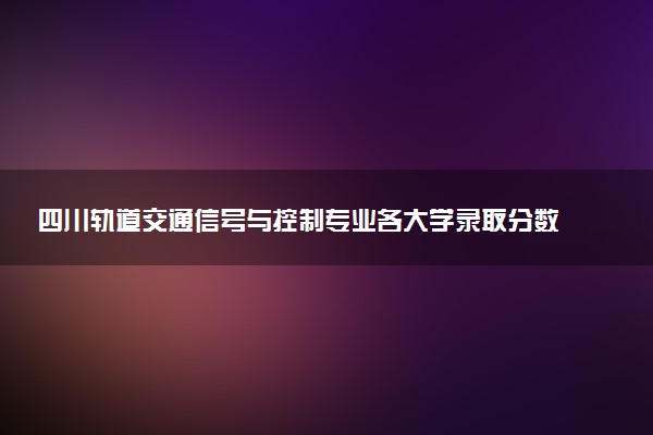 四川轨道交通信号与控制专业各大学录取分数线：最低464分能上 开设院校及位次