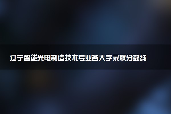 辽宁智能光电制造技术专业各大学录取分数线：最低275分能上 开设院校及位次