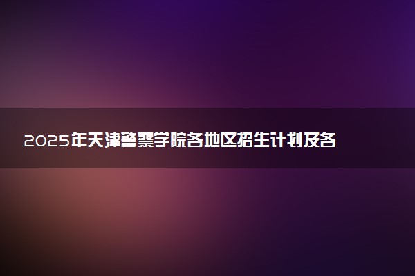2025年天津警察学院各地区招生计划及各专业分省招生人数是多少？(附学费及专业代码)