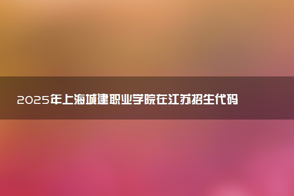 2025年上海城建职业学院在江苏招生代码及专业代码 上海城建职业学院江苏代码是多少？怎么查询？
