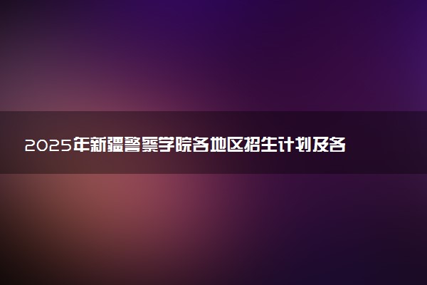 2025年新疆警察学院各地区招生计划及各专业分省招生人数是多少？(附学费及专业代码)