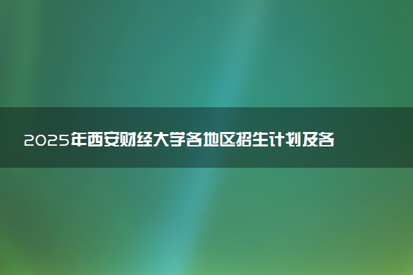 2025年西安财经大学各地区招生计划及各专业分省招生人数是多少？(附学费及专业代码)