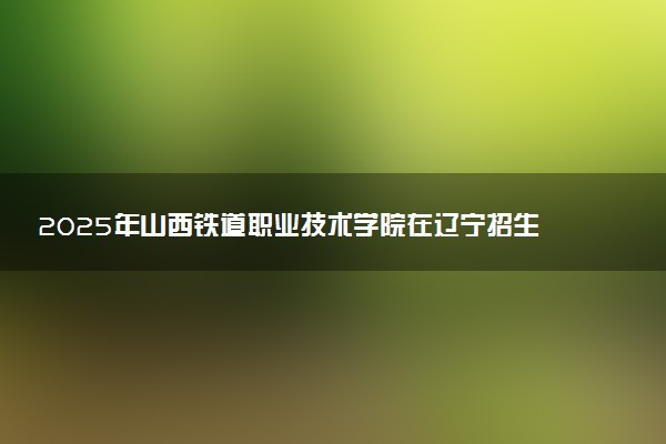 2025年山西铁道职业技术学院在辽宁招生代码及专业代码 山西铁道职业技术学院辽宁代码是多少？怎么查询？