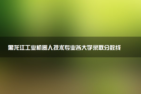 黑龙江工业机器人技术专业各大学录取分数线：最低218分能上 开设院校及位次