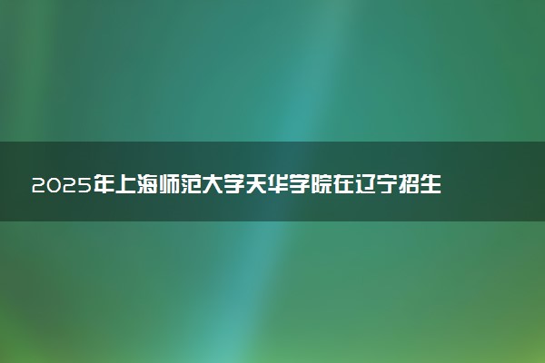 2025年上海师范大学天华学院在辽宁招生代码及专业代码 上海师范大学天华学院辽宁代码是多少？怎么查询？