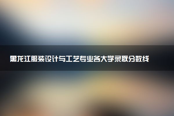 黑龙江服装设计与工艺专业各大学录取分数线：最低165分能上 开设院校及位次