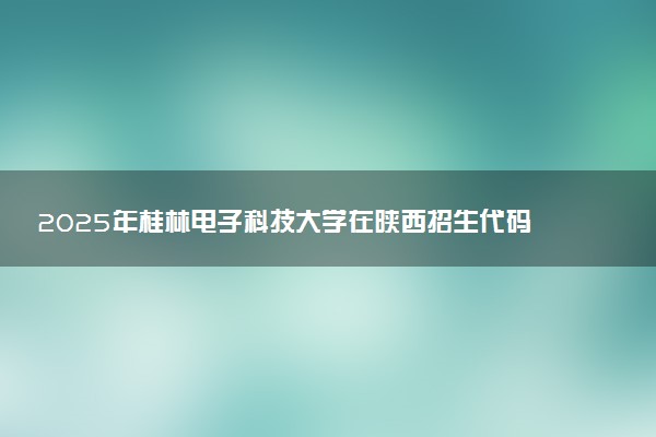 2025年桂林电子科技大学在陕西招生代码及专业代码 桂林电子科技大学陕西代码是多少？怎么查询？