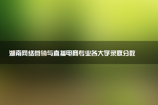 湖南网络营销与直播电商专业各大学录取分数线：最低200分能上 开设院校及位次