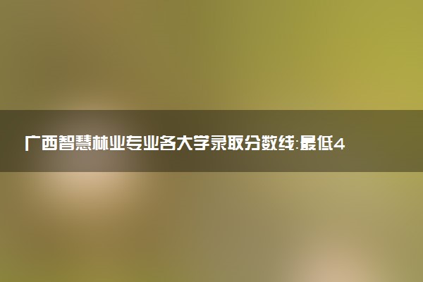 广西智慧林业专业各大学录取分数线：最低418分能上 开设院校及位次
