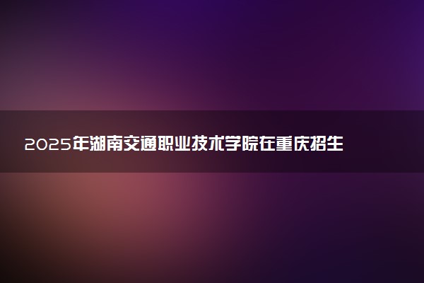 2025年湖南交通职业技术学院在重庆招生代码：4373 专业代码及报考指南