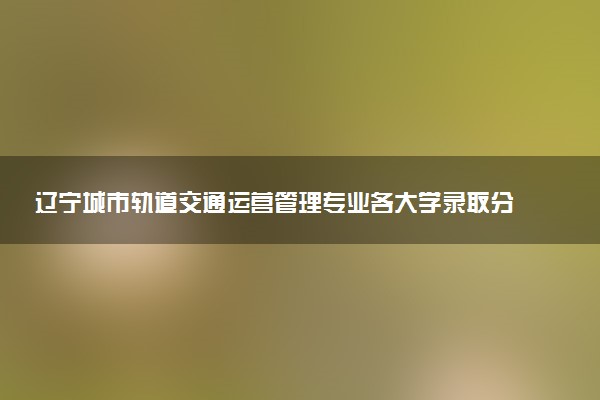 辽宁城市轨道交通运营管理专业各大学录取分数线：最低191分能上 开设院校及位次