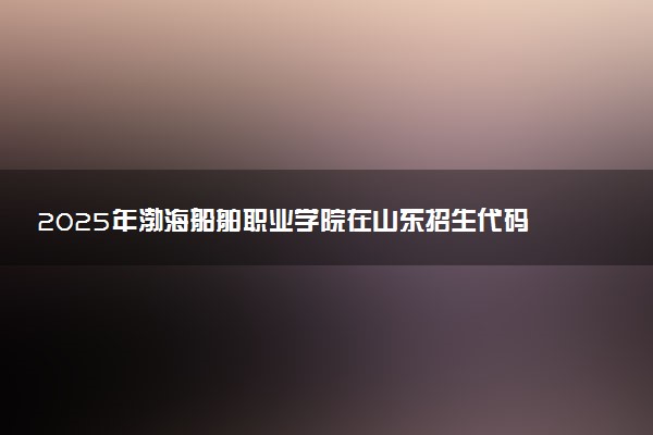 2025年渤海船舶职业学院在山东招生代码：C931 专业代码及报考指南