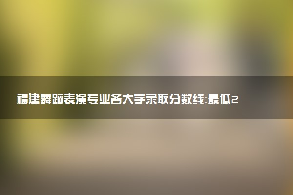 福建舞蹈表演专业各大学录取分数线：最低224分能上 开设院校及位次