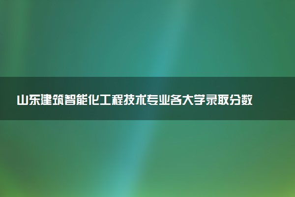 山东建筑智能化工程技术专业各大学录取分数线：最低261分能上 开设院校及位次