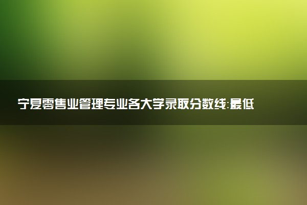 宁夏零售业管理专业各大学录取分数线：最低412分能上 开设院校及位次