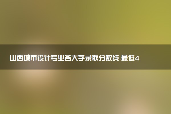 山西城市设计专业各大学录取分数线：最低471分能上 开设院校及位次