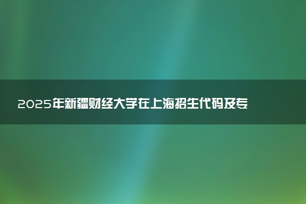 2025年新疆财经大学在上海招生代码及专业代码 新疆财经大学上海代码是多少？怎么查询？