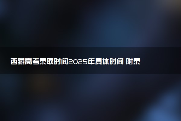 西藏高考录取时间2025年具体时间 附录取结果查询入口