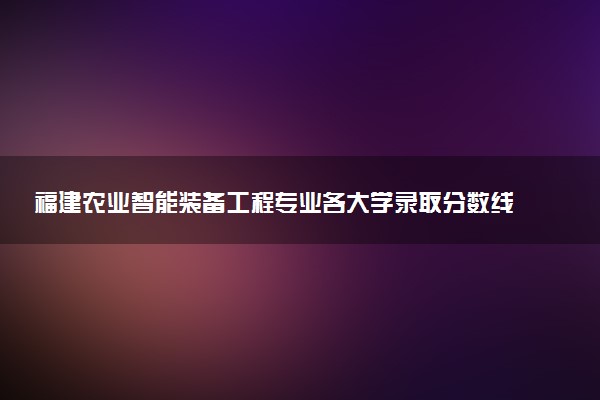 福建农业智能装备工程专业各大学录取分数线：最低516分能上 开设院校及位次