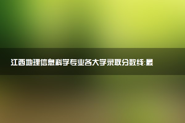 江西地理信息科学专业各大学录取分数线：最低479分能上 开设院校及位次