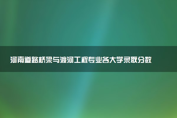 河南道路桥梁与渡河工程专业各大学录取分数线：最低398分能上 开设院校及位次