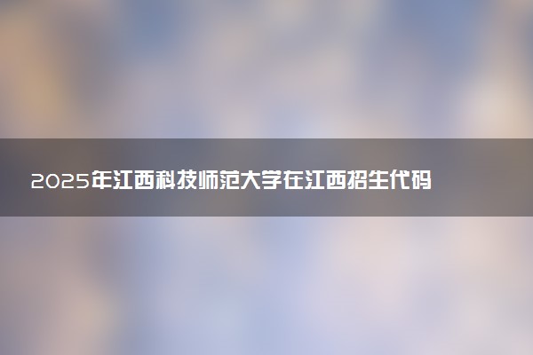 2025年江西科技师范大学在江西招生代码及专业代码 江西科技师范大学江西代码是多少？怎么查询？