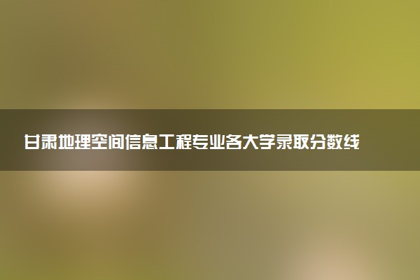 甘肃地理空间信息工程专业各大学录取分数线：最低484分能上 开设院校及位次