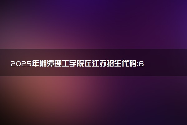 2025年湘潭理工学院在江苏招生代码：8607 专业代码及报考指南
