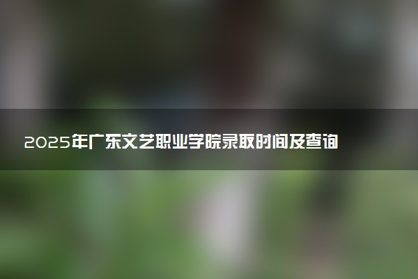 2025年广东文艺职业学院录取时间及查询网址入口 录取结果什么时候公布