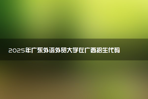 2025年广东外语外贸大学在广西招生代码及专业代码 广东外语外贸大学广西代码是多少？怎么查询？