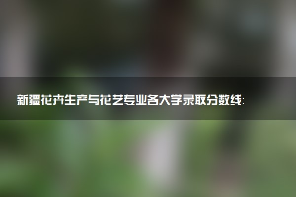 新疆花卉生产与花艺专业各大学录取分数线：最低180分能上 开设院校及位次
