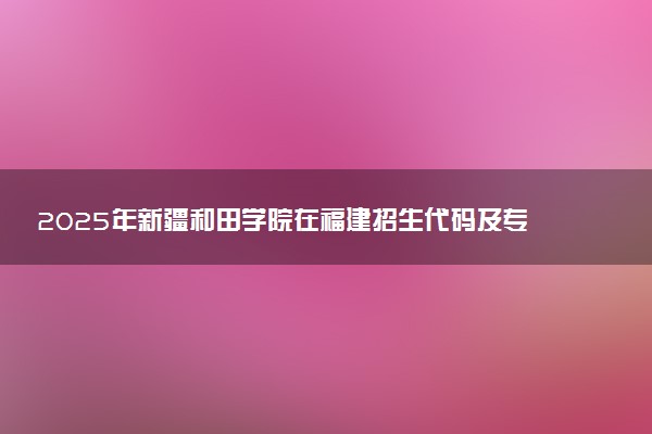 2025年新疆和田学院在福建招生代码及专业代码 新疆和田学院福建代码是多少？怎么查询？