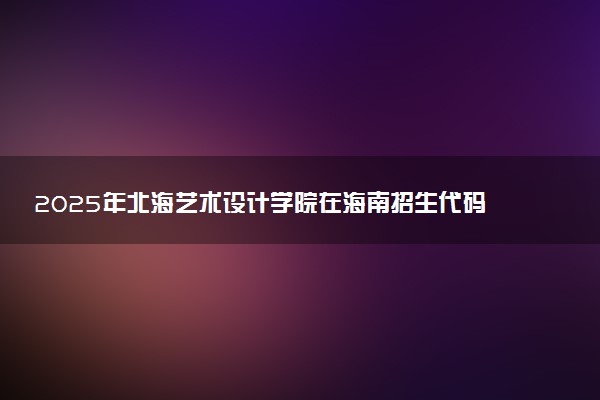 2025年北海艺术设计学院在海南招生代码：2204 专业代码及报考指南