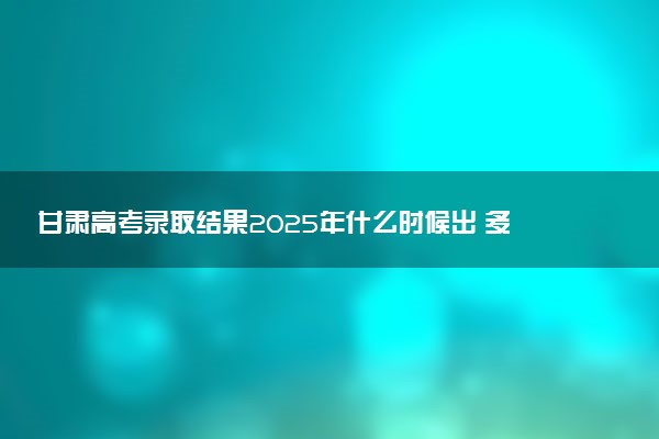 甘肃高考录取结果2025年什么时候出 多少天知道录取结果