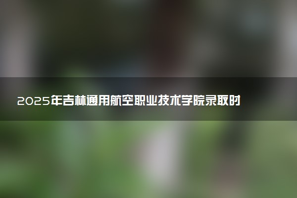 2025年吉林通用航空职业技术学院录取时间及查询网址入口 录取结果什么时候公布