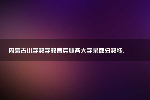 内蒙古小学数学教育专业各大学录取分数线：最低235分能上 开设院校及位次