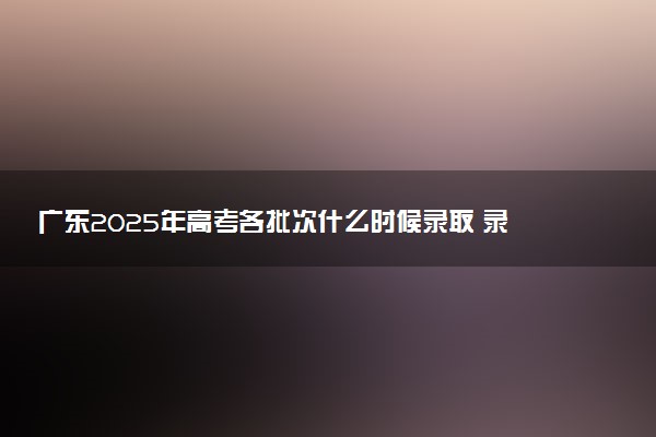广东2025年高考各批次什么时候录取 录取时间安排表汇总