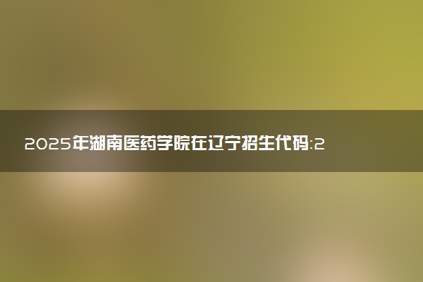 2025年湖南医药学院在辽宁招生代码：2214 专业代码及报考指南